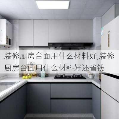 装修厨房台面用什么材料好,装修厨房台面用什么材料好还省钱